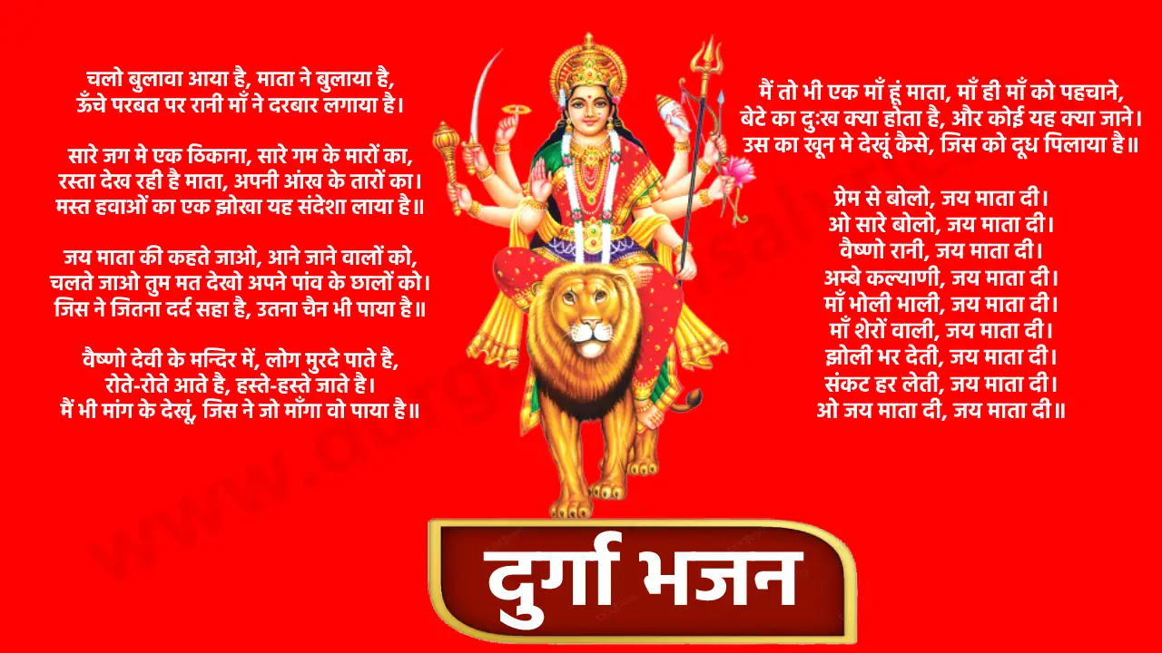 Durga bhajan list - चलो बुलावा आया है, माता ने बुलाया है... कहीं मेरी नज़र ना लगे मेरी मैया... मैया तेरे दरबार की महिमा निराली है... अम्बे कहा जाये जगदम्बे कहा जाये... लेके पूजा की थाली... हे नाम रे, सबसे बड़ा तेरा नाम... दुर्गा है मेरी मां... दुर्गा भजन चलो बुलावा आया है, माता ने बुलाया है, ऊँचे परबत पर रानी माँ ने दरबार लगाया है। सारे जग मे एक ठिकाना, सारे गम के मारों का, रस्ता देख रही है माता, अपनी आंख के तारों का। मस्त हवाओं का एक झोखा यह संदेशा लाया है॥ जय माता की कहते जाओ, आने जाने वालों को, चलते जाओ तुम मत देखो अपने पांव के छालों को। जिस ने जितना दर्द सहा है, उतना चैन भी पाया है॥ वैष्णो देवी के मन्दिर में, लोग मुरदे पाते है, रोते-रोते आते है, हस्ते-हस्ते जाते है। मैं भी मांग के देखूं, जिस ने जो माँगा वो पाया है॥ मैं तो भी एक माँ हूं माता, माँ ही माँ को पहचाने, बेटे का दुःख क्या होता है, और कोई यह क्या जाने। उस का खून मे देखूं कैसे, जिस को दूध पिलाया है॥ प्रेम से बोलो, जय माता दी। ओ सारे बोलो, जय माता दी। वैष्णो रानी, जय माता दी। अम्बे कल्याणी, जय माता दी। माँ भोली भाली, जय माता दी। माँ शेरों वाली, जय माता दी। झोली भर देती, जय माता दी। संकट हर लेती, जय माता दी। ओ जय माता दी, जय माता दी॥