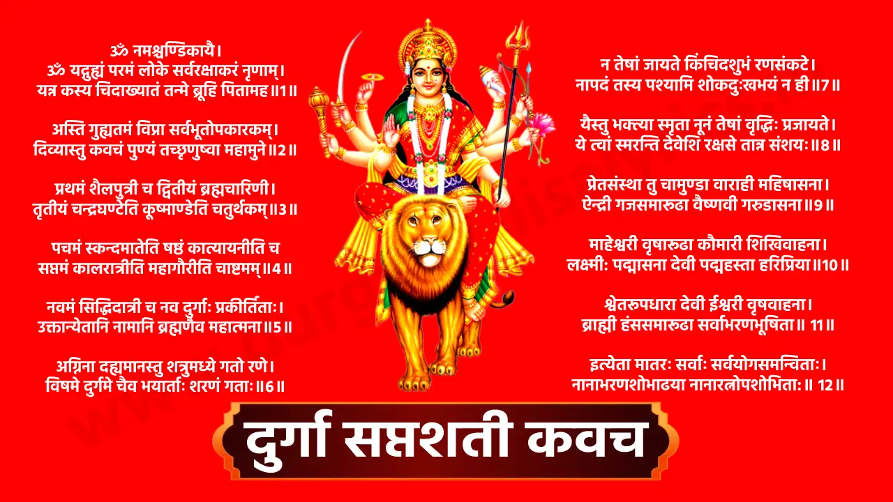 ॐ नमश्चण्डिकायै। ॐ यद्गुह्यं परमं लोके सर्वरक्षाकरं नृणाम्।  यन्न कस्य चिदाख्यातं तन्मे ब्रूहि पितामह॥1॥ ॥मार्कण्डेय उवाच॥ ॥ब्रह्मोवाच॥ अस्ति गुह्यतमं विप्रा सर्वभूतोपकारकम्। दिव्यास्तु कवचं पुण्यं तच्छृणुष्वा महामुने॥2॥ प्रथमं शैलपुत्री च द्वितीयं ब्रह्मचारिणी। तृतीयं चन्द्रघण्टेति कूष्माण्डेति चतुर्थकम्॥3॥ पचमं स्कन्दमातेति षष्ठं कात्यायनीति च सप्तमं कालरात्रीति महागौरीति चाष्टमम्॥4॥ नवमं सिद्धिदात्री च नव दुर्गाः प्रकीर्तिताः। उक्तान्येतानि नामानि ब्रह्मणैव महात्मना॥5॥ अग्निना दह्यमानस्तु शत्रुमध्ये गतो रणे। विषमे दुर्गमे चैव भयार्ताः शरणं गताः॥6॥ न तेषां जायते किंचिदशुभं रणसंकटे। नापदं तस्य पश्यामि शोकदुःखभयं न ही॥7॥ यैस्तु भक्त्या स्मृता नूनं तेषां वृद्धिः प्रजायते। ये त्वां स्मरन्ति देवेशि रक्षसे तान्न संशयः॥8॥ प्रेतसंस्था तु चामुण्डा वाराही महिषासना। ऐन्द्री गजसमारूढा वैष्णवी गरुडासना॥9॥ माहेश्वरी वृषारूढा कौमारी शिखिवाहना। लक्ष्मी: पद्मासना देवी पद्महस्ता हरिप्रिया॥10॥ श्वेतरूपधारा देवी ईश्वरी वृषवाहना। ब्राह्मी हंससमारूढा सर्वाभरणभूषिता॥ 11॥ इत्येता मातरः सर्वाः सर्वयोगसमन्विताः। नानाभरणशोभाढया नानारत्नोपशोभिता:॥ 12॥ दृश्यन्ते रथमारूढा देव्याः क्रोधसमाकुला:। शंखम चक्रं गदां शक्तिं हलं च मुसलायुधम्॥13॥ खेटकं तोमरं चैव परशुं पाशमेव च। कुन्तायुधं त्रिशूलं च शार्ङ्गमायुधमुत्तमम्॥ 14॥ दैत्यानां देहनाशाय भक्तानामभयाय च। धारयन्त्यायुद्धानीथं देवानां च हिताय वै॥ 15॥ नमस्तेऽस्तु महारौद्रे महाघोरपराक्रमे। महाबले महोत्साहे महाभयविनाशिनि॥16॥ त्राहि मां देवि दुष्प्रेक्ष्ये शत्रूणां भयवर्धिनि। प्राच्यां रक्षतु मामैन्द्रि आग्नेय्यामग्निदेवता॥ 17॥ दक्षिणेऽवतु वाराही नैऋत्यां खड्गधारिणी। प्रतीच्यां वारुणी रक्षेद् वायव्यां मृगवाहिनी॥ 18॥ उदीच्यां पातु कौमारी ऐशान्यां शूलधारिणी। ऊर्ध्वं ब्रह्माणी में रक्षेदधस्ताद् वैष्णवी तथा॥ 19॥ एवं दश दिशो रक्षेच्चामुण्डा शववाहाना। जाया मे चाग्रतः पातु: विजया पातु पृष्ठतः॥ 20॥ अजिता वामपार्श्वे तु दक्षिणे चापराजिता। शिखामुद्योतिनि रक्षेदुमा मूर्ध्नि व्यवस्थिता॥21॥ मालाधारी ललाटे च भ्रुवो रक्षेद् यशस्विनी। त्रिनेत्रा च भ्रुवोर्मध्ये यमघण्टा च नासिके॥ 22॥ शङ्खिनी चक्षुषोर्मध्ये श्रोत्रयोर्द्वारवासिनी। कपोलौ कालिका रक्षेत्कर्णमूले तु शङ्करी ॥ 23॥ नासिकायां सुगन्‍धा च उत्तरोष्ठे च चर्चिका। अधरे चामृतकला जिह्वायां च सरस्वती॥ 24॥ न्तान् रक्षतु कौमारी कण्ठदेशे तु चण्डिका। घण्टिकां चित्रघण्टा च महामाया च तालुके॥ 25॥ कामाक्षी चिबुकं रक्षेद्‍ वाचं मे सर्वमंगला। ग्रीवायां भद्रकाली च पृष्ठवंशे धनुर्धारी॥ 26॥ नीलग्रीवा बहिःकण्ठे नलिकां नलकूबरी। स्कन्धयोः खड्गिनी रक्षेद्‍ बाहू मे वज्रधारिणी॥27॥ हस्तयोर्दण्डिनी रक्षेदम्बिका चान्गुलीषु च। नखाञ्छूलेश्वरी रक्षेत्कुक्षौ रक्षेत्कुलेश्वरी॥28॥ स्तनौ रक्षेन्‍महादेवी मनः शोकविनाशिनी। हृदये ललिता देवी उदरे शूलधारिणी॥ 29॥ नाभौ च कामिनी रक्षेद्‍ गुह्यं गुह्येश्वरी तथा। पूतना कामिका मेढ्रं गुहे महिषवाहिनी॥30॥ कट्यां भगवतीं रक्षेज्जानूनी विन्ध्यवासिनी। जङ्घे महाबला रक्षेत्सर्वकामप्रदायिनी॥31॥ गुल्फयोर्नारसिंही च पादपृष्ठे तु तैजसी। पादाङ्गुलीषु श्रीरक्षेत्पादाध:स्तलवासिनी॥32॥  नखान् दंष्ट्रा कराली च केशांशचैवोर्ध्वकेशिनी। रोमकूपेषु कौबेरी त्वचं वागीश्वरी तथा॥33॥  रक्तमज्जावसामांसान्यस्थिमेदांसि पार्वती। अन्त्राणि कालरात्रिश्च पित्तं च मुकुटेश्वरी॥ 34 ॥ पद्मावती पद्मकोशे कफे चूडामणिस्तथा। ज्वालामुखी नखज्वालामभेद्या सर्वसन्धिषु॥35 ॥  शुक्रं ब्रह्माणी मे रक्षेच्छायां छत्रेश्वरी तथा। अहङ्कारं मनो बुद्धिं रक्षेन्मे धर्मधारिणी॥36॥  प्राणापानौ तथा व्यानमुदानं च समानकम्। वज्रहस्ता च मे रक्षेत्प्राणं कल्याणशोभना॥37॥ रसे रूपे च गन्धे च शब्दे स्पर्शे च योगिनी। सत्वं रजस्तमश्चैव रक्षेन्नारायणी सदा॥38॥  आयू रक्षतु वाराही धर्मं रक्षतु वैष्णवी। यशः कीर्तिं च लक्ष्मीं च धनं विद्यां च चक्रिणी॥39॥  गोत्रमिन्द्राणि मे रक्षेत्पशून्मे रक्ष चण्डिके। पुत्रान्‌ रक्षेन्महालक्ष्मीर्भार्यां रक्षतु भैरवी॥40॥  पन्थानं सुपथा रक्षेन्मार्गं क्षेमकरी तथा। राजद्वारे महालक्ष्मीर्विजया सर्वतः स्थिता॥ 41॥  रक्षाहीनं तु यत्स्थानं वर्जितं कवचेन तु। तत्सर्वं रक्ष मे देवी जयन्ती पापनाशिनी॥ 42॥  रक्षाहीनं तु यत्स्थानं वर्जितं कवचेन तु। तत्सर्वं रक्ष मे देवी जयन्ती पापनाशिनी॥43॥ पदमेकं न गच्छेतु यदिच्छेच्छुभमात्मनः। कवचेनावृतो नित्यं यात्र यत्रैव गच्छति॥44॥ तत्र तत्रार्थलाभश्च विजयः सर्वकामिकः। यं यं चिन्तयते कामं तं तं प्राप्नोति निश्चितम्। परमैश्वर्यमतुलं प्राप्स्यते भूतले पुमान्॥ निर्भयो जायते मर्त्यः सङ्ग्रमेष्वपराजितः। त्रैलोक्ये तु भवेत्पूज्यः कवचेनावृतः पुमान्॥45॥ इदं तु देव्याः कवचं देवानामपि दुर्लभम्। य: पठेत्प्रयतो नित्यं त्रिसन्ध्यं श्रद्धयान्वितः॥46॥ दैवी कला भवेत्तस्य त्रैलोक्येष्वपराजितः। जीवेद् वर्षशतं साग्रामपमृत्युविवर्जितः॥47॥ नश्यन्ति टयाधय: सर्वे लूताविस्फोटकादयः। स्थावरं जङ्गमं चैव कृत्रिमं चापि यद्विषम्॥ 48॥ अभिचाराणि सर्वाणि मन्त्रयन्त्राणि भूतले। भूचराः खेचराशचैव जलजाश्चोपदेशिकाः॥49॥ सहजा कुलजा माला डाकिनी शाकिनी तथा। अन्तरिक्षचरा घोरा डाकिन्यश्च महाबला॥ 50॥ ग्रहभूतपिशाचाश्च यक्षगन्धर्वराक्षसा:। ब्रह्मराक्षसवेतालाः कूष्माण्डा भैरवादयः॥ 51॥ नश्यन्ति दर्शनात्तस्य कवचे हृदि संस्थिते। मानोन्नतिर्भावेद्राज्यं तेजोवृद्धिकरं परम्॥ 52॥ नश्यन्ति दर्शनात्तस्य कवचे हृदि संस्थिते। मानोन्नतिर्भावेद्राज्यं तेजोवृद्धिकरं परम्॥ 53॥ यशसा वद्धते सोऽपी कीर्तिमण्डितभूतले। जपेत्सप्तशतीं चणण्डीं कृत्वा तु कवचं पूरा॥ 54॥ यावद्भूमण्डलं धत्ते सशैलवनकाननम्। तावत्तिष्ठति मेदिनयां सन्ततिः पुत्रपौत्रिकी॥ देहान्ते परमं स्थानं यात्सुरैरपि दुर्लभम्। प्राप्नोति पुरुषो नित्यं महामायाप्रसादतः॥55॥ लभते परमं रूपं शिवेन सह मोदते ॥ॐ॥ ॥ 56॥ ।। इति देव्या: कवचं सम्पूर्णम् ।