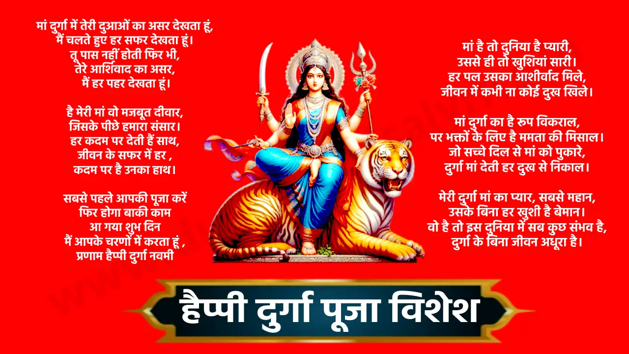 मां दुर्गा में तेरी दुआओं का असर देखता हूं, मैं चलते हुए हर सफर देखता हूं। तू पास नहीं होती फिर भी, तेरे आर्शिवाद का असर मैं हर पहर देखता हूं। है मेरी मां वो मजबूत दीवार, जिसके पीछे हमारा संसार। हर कदम पर देती हैं साथ, जीवन के सफर में हर कदम पर है उनका हाथ। सबसे पहले आपकी पूजा करें फिर होगा बाकी काम आ गया शुभ दिन मैं आपके चरणों में करता हूं प्रणाम हैप्पी दुर्गा नवमी मां वो फूल है जो कभी मुरझाती नहीं, मां वो धारा है जो कभी थकती नहीं। दुनिया की हर खुशी दुर्गा मां के कदमों में है, उससे बड़ा प्यार और कुछ होता नहीं। मां दुर्गा का आगमन, महामिलन उत्सव, भक्त के मन में प्रेम का नया राग नाच उठता है। पूजा के दिन आता है रंगीन रोशनी का स्पर्श, मां की प्रतिज्ञा में, दुख के सारे शब्द तैरते हैं। तुम मां हो, तुम शक्ति हो, तुम जीवनदायिनी हो, तेरी कृपा से दुःख हर जाते हैं मां दुर्गा के इस पर्व में दूर हो जाए आपका हर दुख मां दुर्गा की शक्ति अजेय है, उसके आगे हर मुश्किल निस्तेज है। दुष्टों का संहार करती है मां, उसकी कृपा से जीवन सजीव है। मां दुर्गा की कृपा से आपका जीवन सदा समृद्ध और खुशहाल रहे। आपको और आपके परिवार को दुर्गा पूजा की ढेर सारी शुभकामनाएं।। मां दुर्गा का दिल है सच्चा प्यारा, उससे बढ़कर नहीं कोई सितारा। उसकी ममता में है जन्नत छुपी, मां के बिना मेरा नहीं कोई सहारा। मेरी माता है वो छांव घनी, सूरज से भी तेज धनी। मेरे हर दर्द में रहती है साथ, दिल से समझती हर अर्थ । वह जननी है, वह कालिका है जिसके दरबार में कोई नहीं छूटता, वो हैं मां दुर्गा। हैप्पी दुर्गाष्टमी मां दुर्गा आ गई है भक्तों के मन हर्ष की भावना लाई है मिटे सब दुख, हो जाए पूरी मनोकामना दुर्गा पूजा में जगे सबके मन में नई आशा हैप्पी दुर्गाष्टमीमेरी मां है तो दुनिया है प्यारी, उससे ही तो खुशियां सारी। हर पल उसका आशीर्वाद मिले, जीवन में कभी ना कोई दुख खिले। मां दुर्गा का है रूप विकराल, पर भक्तों के लिए है ममता की मिसाल। जो सच्चे दिल से मां को पुकारे, दुर्गा मां देती हर दुख से निकाल। मेरी दुर्गा मां का प्यार, सबसे महान, उसके बिना हर खुशी है बेमान। वो है तो इस दुनिया में सब कुछ संभव है, दुर्गा के बिना जीवन अधूरा है। मांगने पर जहाँ पूरी हर मन्नत होती है, माँ के पैरों में ही तो वो जन्नत होती है एक दुनिया है जो समझाने से भी नहीं समझती, एक मां है जो बिन बोले सब समझ जाती Happy Durga Puja मां का सजा है कितना निराला दरबार, मां सुनती है सब भक्तों की पुकार। पूरे कर दो हमारे सारे अरमान, बहुत दूर से आए हैं हम मां तेरे द्वार। शुभ दुर्गा पूजा मां दुर्गा का पर्व है आया, साथ में ढेरों खुशियां लाया। दुर्गा पूजा की मंगलकामनाएं सबको आपके जीवन में रहे खुशियों का साया। शुभ दुर्गा पूजा मां का आशीर्वाद सदा रहे साथ, जीवन में हो खुशियों की बरसात। दुर्गा पूजा की शुभकामनाएं आपको, हर पल हो मंगल, हर दिन खास। मां की ज्योत जली है घर में दूर अज्ञान का अंधेरा हो आज आए मां आपके घर में नवमी की शुभकामनाएंमां की ज्योति से प्रेम मिलता है सबके दिलो को आनंद मिलता है जो भी जाता है माता के द्वार उसे कुछ न कुछ जरूर मिलता है मिलता है सच्चा सुख केवल मैया तुम्हारे चरणों में यह विनती है हर पल मां रहे ध्यान तुम्हारे चरणों में